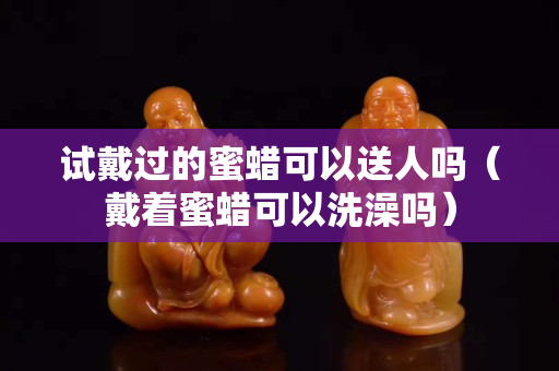 試戴過的蜜蠟可以送人嗎（戴著蜜蠟可以洗澡嗎）