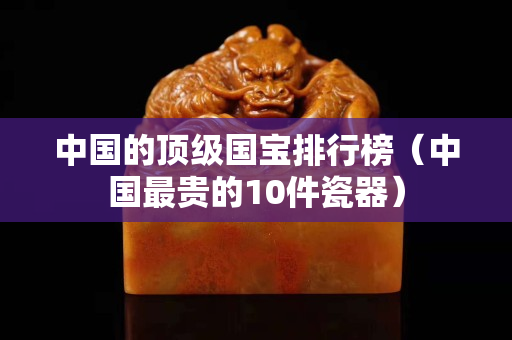 中國的頂級國寶排行榜（中國最貴的10件瓷器）