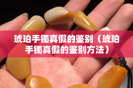琥珀手鐲真假的鑒別（琥珀手鐲真假的鑒別方法）