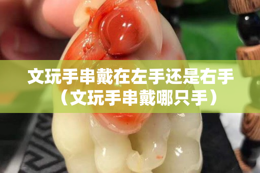 文玩手串戴在左手還是右手（文玩手串戴哪只手）