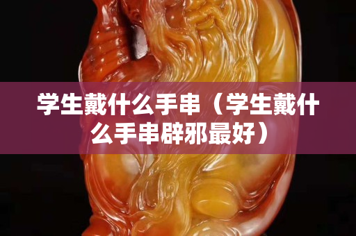 學(xué)生戴什么手串（學(xué)生戴什么手串辟邪最好）