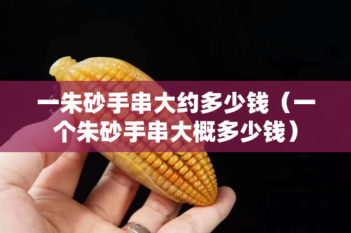 一朱砂手串大約多少錢（一個朱砂手串大概多少錢）