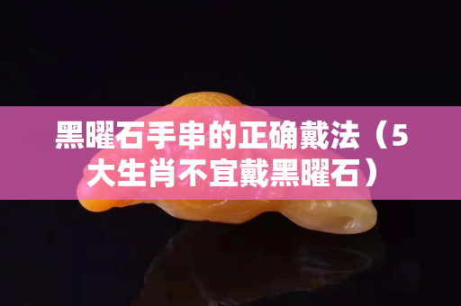 黑曜石手串的正確戴法（5大生肖不宜戴黑曜石）