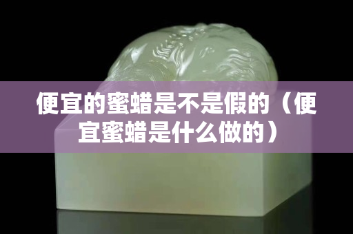 便宜的蜜蠟是不是假的（便宜蜜蠟是什么做的）