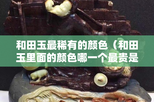 和田玉最稀有的顏色（和田玉里面的顏色哪一個最貴是健康）