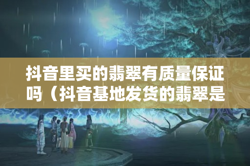 抖音里買的翡翠有質量保證嗎（抖音基地發貨的翡翠是真的嗎）