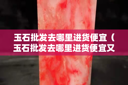 玉石批發去哪里進貨便宜（玉石批發去哪里進貨便宜又好）