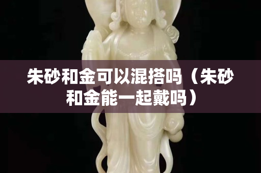 朱砂和金可以混搭嗎（朱砂和金能一起戴嗎）