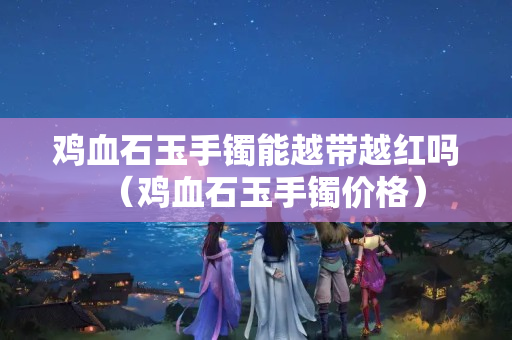 雞血石玉手鐲能越帶越紅嗎（雞血石玉手鐲價格）