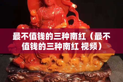 最不值錢的三種南紅（最不值錢的三種南紅 視頻）