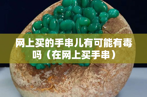 網(wǎng)上買的手串兒有可能有毒嗎（在網(wǎng)上買手串）