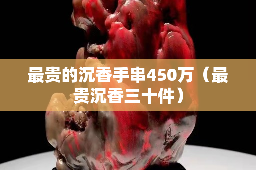 最貴的沉香手串450萬（最貴沉香三十件）