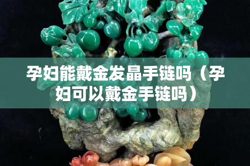 孕婦能戴金發晶手鏈嗎（孕婦可以戴金手鏈嗎）