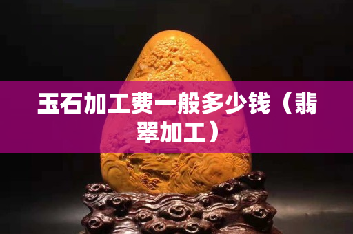 玉石加工費(fèi)一般多少錢(qián)（翡翠加工）