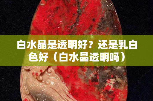 白水晶是透明好？還是乳白色好（白水晶透明嗎）