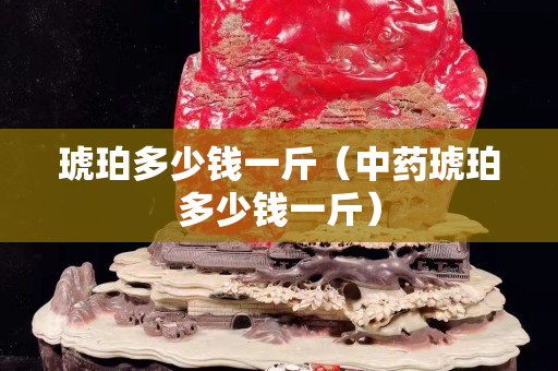 琥珀多少錢一斤（中藥琥珀多少錢一斤）