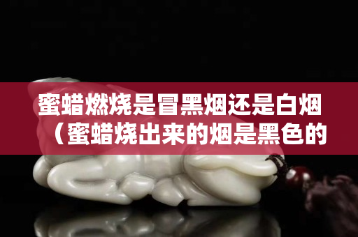 蜜蠟燃燒是冒黑煙還是白煙（蜜蠟燒出來的煙是黑色的是真的蜜蠟嗎）