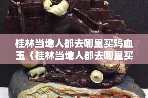 桂林當地人都去哪里買雞血玉（桂林當地人都去哪里買雞血玉呢）