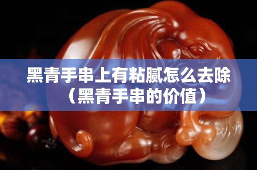 黑青手串上有粘膩怎么去除（黑青手串的價(jià)值）