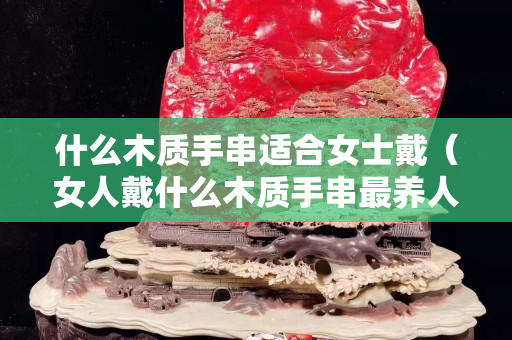 什么木質(zhì)手串適合女士戴（女人戴什么木質(zhì)手串最養(yǎng)人）