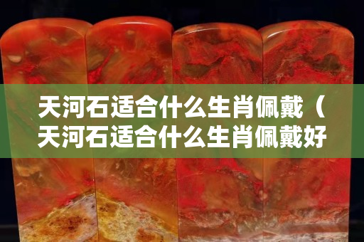 天河石適合什么生肖佩戴（天河石適合什么生肖佩戴好）