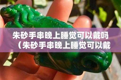 朱砂手串晚上睡覺可以戴嗎（朱砂手串晚上睡覺可以戴嗎女生）
