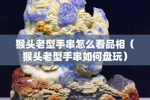 猴頭老型手串怎么看品相（猴頭老型手串如何盤玩）