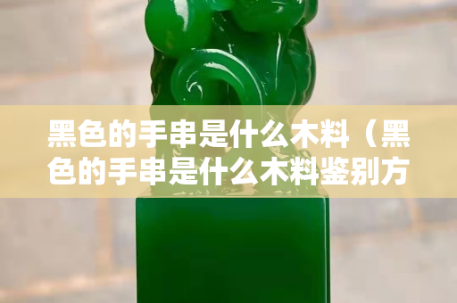 黑色的手串是什么木料（黑色的手串是什么木料鑒別方法）