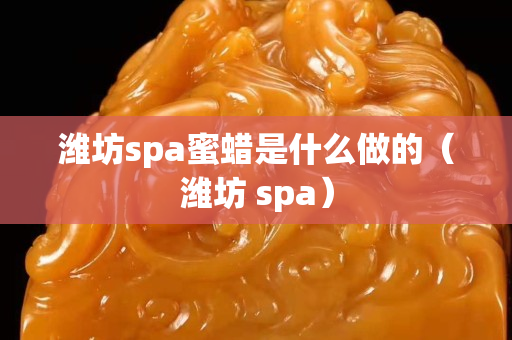 濰坊spa蜜蠟是什么做的（濰坊 spa）