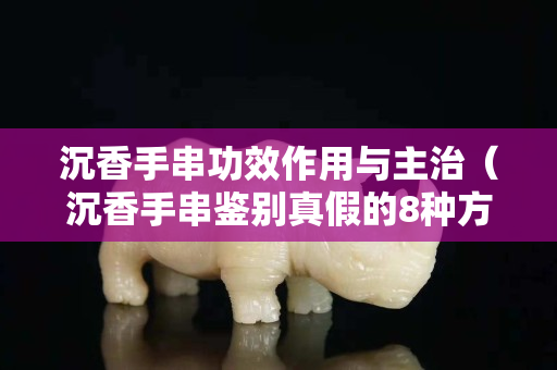 沉香手串功效作用與主治（沉香手串鑒別真假的8種方法）
