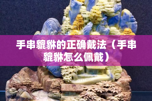 手串貔貅的正確戴法（手串貔貅怎么佩戴）