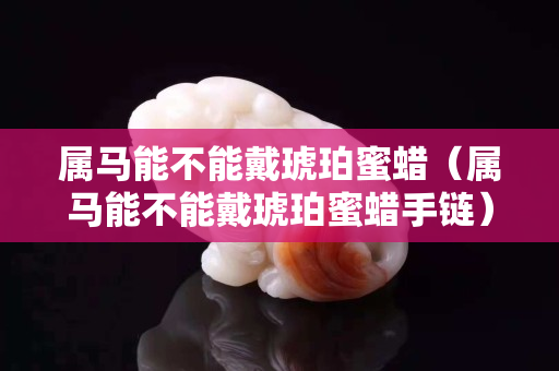 屬馬能不能戴琥珀蜜蠟（屬馬能不能戴琥珀蜜蠟手鏈）