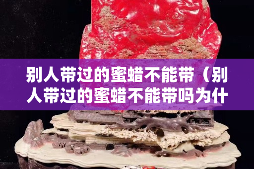 別人帶過的蜜蠟不能帶（別人帶過的蜜蠟不能帶嗎為什么）
