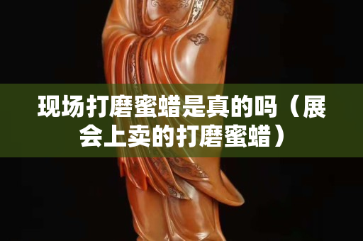 現場打磨蜜蠟是真的嗎（展會上賣的打磨蜜蠟）