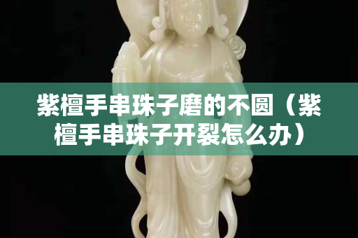 紫檀手串珠子磨的不圓（紫檀手串珠子開裂怎么辦）