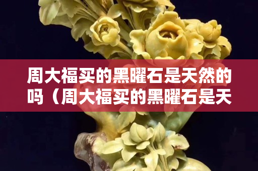 周大福買的黑曜石是天然的嗎（周大福買的黑曜石是天然的嗎）