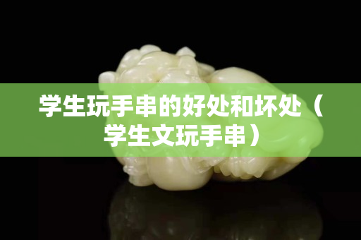 學(xué)生玩手串的好處和壞處（學(xué)生文玩手串）