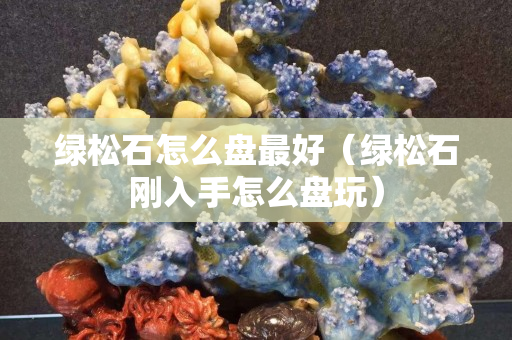 綠松石怎么盤最好（綠松石剛入手怎么盤玩）