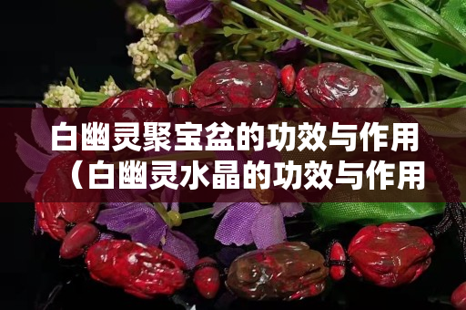 白幽靈聚寶盆的功效與作用（白幽靈水晶的功效與作用點）