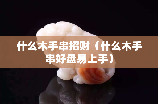 什么木手串招財（什么木手串好盤易上手）