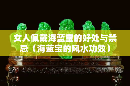 女人佩戴海藍(lán)寶的好處與禁忌（海藍(lán)寶的風(fēng)水功效）