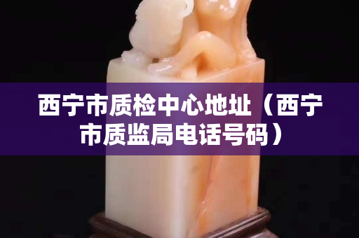 西寧市質檢中心地址（西寧市質監局電話號碼）