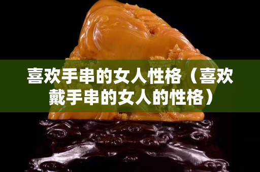 喜歡手串的女人性格（喜歡戴手串的女人的性格）