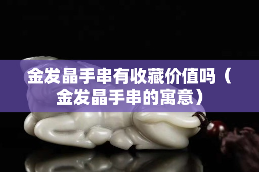 金發晶手串有收藏價值嗎（金發晶手串的寓意）