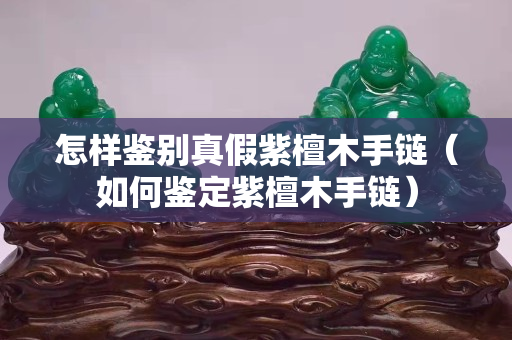 怎樣鑒別真假紫檀木手鏈（如何鑒定紫檀木手鏈）