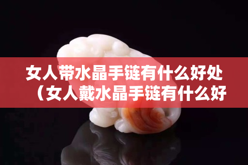 女人帶水晶手鏈有什么好處（女人戴水晶手鏈有什么好處）