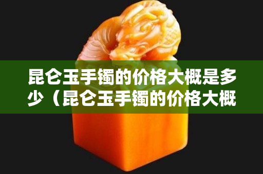 昆侖玉手鐲的價格大概是多少（昆侖玉手鐲的價格大概是多少錢一個）