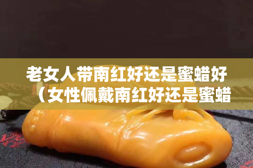 老女人帶南紅好還是蜜蠟好（女性佩戴南紅好還是蜜蠟好）
