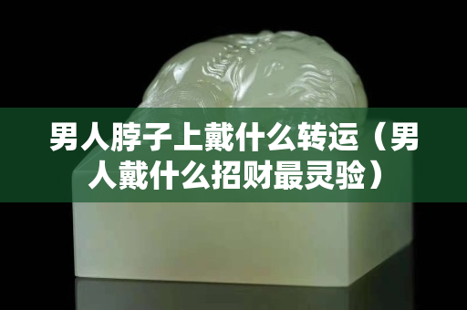 男人脖子上戴什么轉運（男人戴什么招財最靈驗）