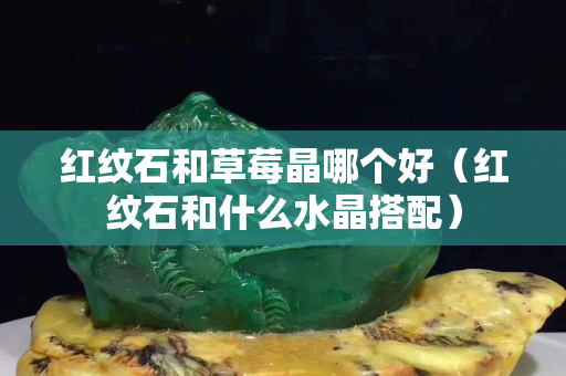 紅紋石和草莓晶哪個好（紅紋石和什么水晶搭配）